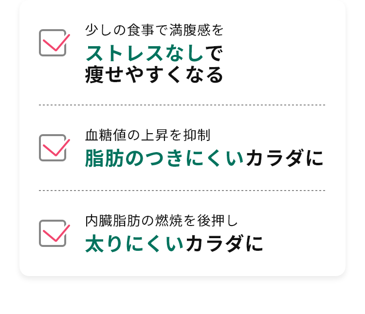 ・少しの食事で満腹感をストレスなしで痩せられる ・血糖値の上昇を抑制脂肪のつきにくいカラダに ・内臓脂肪の燃焼を後押し太りにくいカラダに