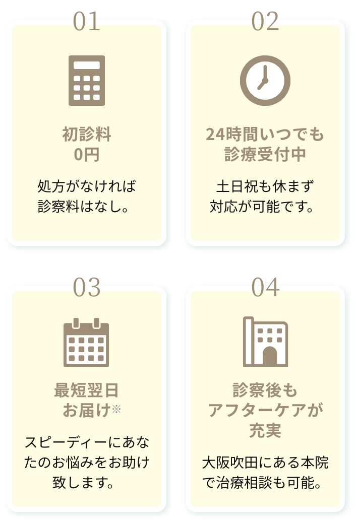 01.初診料0円 処方がなければ診察料はなし。 02.24時間いつでも診療受付中 土日祝も休まず対応が可能です。 03.最短翌日お届け スピーディーにあなたのお悩みをお助け致します。 04.診察後もアフターケアが充実 大阪吹田にある本院で治療相談も可能。