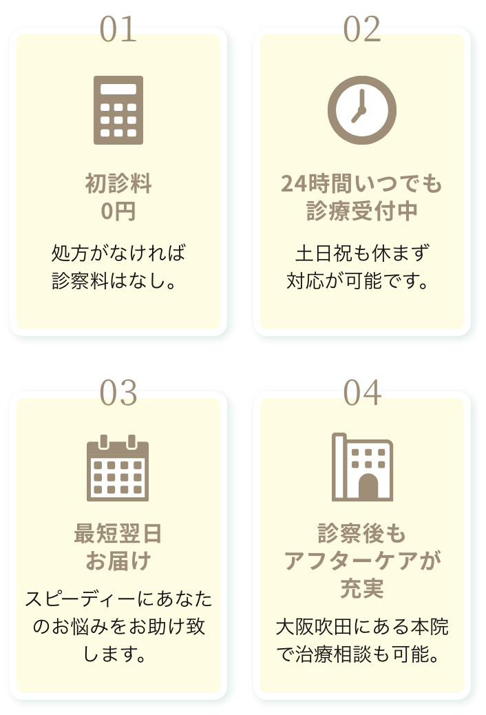 01.初診料0円 処方がなければ診察料はなし。 02.24時間いつでも診療受付中 土日祝も休まず対応が可能です。 03.最短翌日お届け スピーディーにあなたのお悩みをお助け致します。 04.診察後もアフターケアが充実 大阪吹田にある本院で治療相談も可能。